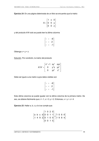 MATEMÁTICAS PARA ECONOMISTAS Carlos Orihuela Romero, MSc
CAPITULO 2: MATRICES Y DETERMINANTES 48
Ejercicio 24: En una página deteriorada de un libro se encuentra que la matriz
1 x 0
A 0 0 y
0 0 z
⎡ ⎤
⎢ ⎥= ⎢ ⎥
⎢ ⎥⎣ ⎦
y del producto A2At solo se puede leer la última columna
6
2
1
−⎡ ⎤
⎢ ⎥
⎢ ⎥
⎢ ⎥−⎣ ⎦
Obtenga x + y + z.
Solución. Por condición, la matriz del producto
2 2
2 t 2 2
2 3
x 1 xy xyz
A A 0 y z yz
z z
+
0 y
⎡ ⎤
⎢ ⎥
= ⎢ ⎥
⎢ ⎥⎣ ⎦
Debe ser igual a una matriz cuyos datos visibles son
6
2
1
−⎡ ⎤
⎢ ⎥
⎢ ⎥
⎢ ⎥−⎣ ⎦
Esta última columna se puede igualar con la última columna de la primera matriz. De
eso, se obtiene fácilmente que z = -1, x = 3, y = 2. Entonces, x + y + z = 4
jercicio 25: Hallar a, b, c y d si se cumple que:
⎤
⎥
⎦
E
1 0 2 0⎡ ⎤
⎢ ⎥a b c d 0 0 1 1 1 0 6 6
1 9 8 4
0 0 1 0
⎡ ⎤ ⎡⎢ ⎥ =⎢ ⎥ ⎢
⎣
⎣ ⎦
1 4 9 2 0 1 0 0⎢ ⎥⎣ ⎦
⎢ ⎥
 