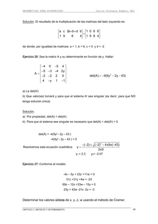 MATEMÁTICAS PARA ECONOMISTAS Carlos Orihuela Romero, MSc
CAPITULO 2: MATRICES Y DETERMINANTES 49
Solución. El resultado de la multiplicación de las matrices del lado izquierdo es:
a c 2a b d b 1 0 6 6
1 9 8 4 1 9 8 4
+ +⎡ ⎤ ⎡
=⎢ ⎥ ⎢
⎣ ⎦ ⎣
⎤
⎥
⎦
e donde, por igualdad de matrices: a = 1, b = 6, c = 0 y d = -2
jercicio 26: Sea la matriz A y su determinante en función de y. Hallar:
d
E
4 0 5 4
5 3 4 2y
A
4 y 1 1
− −⎡ ⎤
⎢ ⎥− − −
⎢ ⎥=
⎢ ⎥
2 2 2 0⎢ ⎥− −
− −⎣ ⎦
) La det(At)
b) Que valor(es) tomará y para que el sistema At sea singular (es decir, para que NO
tenga solución única)
Solución
2
(9y 2y 43)− −det(A) 4= −
a
.
) Por propiedad, det(A) = det(At)
l sistema sea singular es necesario que det(A) = det(At) = 0.
det(A) = -4(9y2 - 2y – 43 )
-4(9y2 - 2y – 43 ) = 0
ica
a
b) Para que e
Resolvemos esta ecuación cuadrát
2
( 2) ( 2) 4x9x( 43)
y
2x9
− − ± − − −
=
y1 = 2.3 y2= -2.07
23z +11w = 0
31z +21y +4w = -23
23y + 42w -21x -2z = -3
eterminar los valores únicos de x, y, z, w usando el método de Cramer.
Ejercicio 27: Conforme al modelo
-4x – 5y +
69z – 12x +33w – 15y = 0
D
 