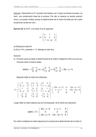 MATEMÁTICAS PARA ECONOMISTAS Carlos Orihuela Romero, MSc
CAPITULO 2: MATRICES Y DETERMINANTES 50
Solución. Claramente la 3era ec veces la primera ecuación, es
decir, una combinación lineal de , el sistema no tendrá solución
única y se puede verificar por atriz formada por las cuatro
ecuaciones resulta ser cero.
uación del sistema, es 3
la primera. Por ello
que la determinante de la m
Ejercicio 28: Si, B=A-1 y la matriz A es la siguiente:
3 1 1
A 2 2 2
1 (x y) 1
⎡ ⎤
⎢ ⎥= −⎢ ⎥
⎢ ⎥− − −⎣ ⎦
a) Obtenga la matriz B
b) Si b23=1/9 y además x = 3, obtenga el valor de y.
Solución.
a) El primer paso es hallar la determinante de la matriz A eligiendo la fila 3 ya que sus
menores serán números reales:
1 1 3 1 3 1
det(A) 1 (x y) ( 1) 8(x y 1)
2 2 2 2 2 2
= − − − + − = − − +
− −
Después hallar la matriz de cofactores
2 2 2 2 2 2
x y 1 1 1 1 x y
2(x y 1) 4 2(x y 1)
1 1 3 1 3 1
C x y 1
x y 1 1 1 1 x y
0 8 8
1 1 3 1 3 1
2 (3x 3y 1)
− −⎡ ⎤
+ − +⎢ ⎥
− − − − − −⎢ ⎥ − − + − − + +
2 2 2 2 2 2
⎡ ⎤⎢ ⎥
⎢ ⎥⎢ ⎥= − + − = − + − − +⎢ ⎥− − − − −⎢ ⎥
⎢ ⎥−⎣ ⎦⎢ ⎥
⎢ ⎥
⎥⎦
Luego hallar la matriz adjunta que es la transpuesta de la matriz de cofactores:
triz A.
+ − +
⎢ − −⎣
t
2(x y 1) x y 1 0
adj(A) C 4 2 8
2(x y 1) (3x 3y 1) 8
− − + − +⎡ ⎤
⎢ ⎥= = − −⎢ ⎥
⎢ ⎥− + + − − +⎣ ⎦
Por ultimo multiplicar la matriz adjunta por la inversa de la determinante de la ma
 