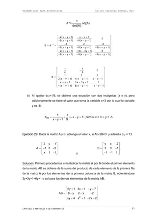 MATEMÁTICAS PARA ECONOMISTAS Carlos Orihuela Romero, MSc
CAPITULO 2: MATRICES Y DETERMINANTES 51
A-1=
1
det(A)
adj(A)
1 4 2 8
B A
8(x y 1) 8(x y 1) 8(x y 1)
− − −⎢ ⎥
= = ⎢ ⎥− − + − − + − − +
⎢ ⎥
2(x y 1) x y 1
0
8(x y 1) 8(x y 1)
2(x ) (3x 8
8(x ) 8( 8(x y 1)
⎡ ⎤− − + − +
⎢ ⎥− − + − − +⎢ ⎥
− + −⎢ ⎥
⎢ ⎥− − − − − +⎣ ⎦
y 1 3y 1)
y 1 x y 1)
+ − +
+ − +
1 1
0
4 8
1 1 1
B
2(x y 1) 4(x y 1) x y 1
x y 1 3 x 3y 1 1
4(x y 1) 8(x y 1) x y 1
⎡ ⎤
−⎢ ⎥
⎢ ⎥
⎢ ⎥
= ⎢ ⎥− + − + − +⎢ ⎥
⎢ ⎥− − − +
−⎢ ⎥− + − + − +⎣ ⎦
b) Al igualar b23=1/9, se obtiene una ecuación con dos incógnitas (x e y), pero
adicionalmente se tiene el valor que toma la variable x=3 por lo cual la variable
y es -5.
23
1 1
b x
x y 1 9
= = ⇒ −
− +
y 8= , pero si x = 3 ⇒ y = -5
da la matriz A y B, obtenga el valor x, si AB-3B=D y además d32 = 13Ejercicio 29: Da
3 y 1
A 1 2 2
x 1 1
−⎡ ⎤
⎢ ⎥= − −⎢ ⎥
⎢ ⎥−⎣ ⎦ y
y x 2
1
1 1 1
−
B 3 0
⎡ ⎤
⎢ ⎥= −⎢ ⎥
⎢ ⎥− −⎣ ⎦
Solución: Primero procedemos a multiplicar la matriz A por B donde el primer elemento
e la matriz AB se obtiene de la suma del producto de cada elemento de la primera fila
de la matriz A por los elementos de la primera columna de la matriz B, obteniéndose
3y+3y+1=6y+1 y así para los demás elementos de la matriz AB.
d
2
AB 8 y 2 x 2
xy 4 x 1 2x 2
6y 1 3x 1 y 7⎡ ⎤+ + − −
⎢ ⎥
= − − −⎢ ⎥
⎢ ⎥
+ + − −⎣ ⎦
 