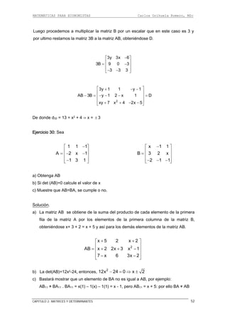 MATEMÁTICAS PARA ECONOMISTAS Carlos Orihuela Romero, MSc
CAPITULO 2: MATRICES Y DETERMINANTES 52
Luego procedemos a multiplicar la matriz B por un escalar que en este caso es 3 y
por ultimo restamos la matriz 3B a la matriz AB, obteniéndose D.
3y 3x 6
3B 9 0 3
3 3 3
−⎡ ⎤
⎢ ⎥= −⎢ ⎥
⎢ ⎥− −⎣ ⎦
2
3y 1 1 y 1
AB 3B y 1 2 x 1 D
xy 7 x 4 2x 5
⎡ ⎤+ − −
⎢ ⎥
− = − − − =⎢ ⎥
⎢ ⎥
+ + − −⎣ ⎦
De donde d32 = 13 = x2 + 4 ⇒ x = ± 3
Ejercicio 30: Sea
1 1 1
A 2 x 1
−⎡ ⎤
⎢ ⎥= − −⎢ ⎥
1 3 1⎢ ⎥−⎣ ⎦
x 1 1
B 3 2 x
2 1 1
−⎡ ⎤
⎢ ⎥= ⎢ ⎥
⎢ ⎥− − −⎣ ⎦
b) Si det (AB)=0 calcule el valor de x
c) Muestre que AB=BA, se cumple o no.
Solución
a) Obtenga AB
.
) La matriz AB se obtiene de la suma del producto de cada elemento de la primera
atriz A por los elementos de la primera columna de la matriz B,
í para los demás elementos de la matriz AB.
a
fila de la m
obteniéndose x+ 3 + 2 = x + 5 y as
2
x 5 2 x 2
AB x 2 2x 3 x 1
+ +
7 x 6 3x 2
⎡ ⎤
⎢ ⎥
= + + −⎢ ⎥
⎢ ⎥− −⎣ ⎦
b) La det(AB)=12x2-24, entonces, 2
12x 24 0 x 2− = ⇒ ±
c) Bastará mostrar que un elemento de BA no es igual a AB, por ejemplo:
AB11 ≠ BA11 . BA11 = x(1) – 1(x) – 1(1) = x - 1, pero AB11 = x + 5: por ello BA ≠ AB
 