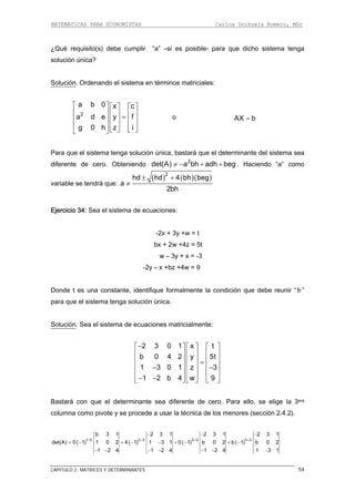 MATEMÁTICAS PARA ECONOMISTAS Carlos Orihuela Romero, MSc
CAPITULO 2: MATRICES Y DETERMINANTES 54
¿Qué requisito(s) debe cumplir “a” –si es posible- para que dicho sistema tenga
olución única?
olución
s
S . Ordenando el sistema en términos matriciales:
2
a d e y f
a b 0 x c⎡ ⎤
g 0 h z i
⎡ ⎤ ⎡ ⎤
⎢ ⎥ ⎢ ⎥ ⎢ ⎥=⎢ ⎥ ⎢ ⎥ ⎢ ⎥
⎢ ⎥ ⎢ ⎥ ⎢ ⎥⎣ ⎦ ⎣ ⎦⎣ ⎦
o AX b=
Para que el sistema tenga solución única, bastará que el determinante del sistema sea
iferente de cero. Obteniendo . Haciendo “a” como
ariable se tendrá que:
d 2
det(A) a bh adh beg≠ − + +
v
( ) ( )( )2
hd hd 4 bh beg± +
a ≠
Ejercicio 34: Sea el sistema de ecuaciones:
-2x + 3y +w = t
w – 3y + x = -3
-2y – x +bz +4w = 9
onde t es una constante, identifique formalmente la condición que debe reunir
2bh
bx + 2w +4z = 5t
D “ b ”
Solución
para que el sistema tenga solución única.
. Sea el sistema de ecuaciones matricialmente:
⎤
⎢ ⎥
⎢ ⎥
⎢ ⎥
2 3 0 1 x−⎡ ⎤ ⎡ ⎤ ⎡ t
5t
1 3 0 1 z 3⎢ ⎥ ⎢ ⎥
b 0 4 2 y⎢ ⎥ ⎢ ⎥
⎢ ⎥ ⎢ ⎥ =
1 2 b 4 w 9
− −
⎢ ⎥ ⎢ ⎥ ⎢ ⎥
astará con que el determinante sea diferente de cero. Para ello, se elige la 3era
s menores (sección 2.4.2).
− −⎣ ⎦ ⎣ ⎦ ⎣ ⎦
B
columna como pivote y se procede a usar la técnica de lo
( ) ( ) ( ) ( )1 3 2 3 3 3 4 3
b 3 1 2 3 1 2 3 1 2 3 1
det(A) 0 1 1 0 2 4 1 1 3 1 0 1 b 0 2 b 1 b 0 2
1 2 4 1 2 4 1 2 4 1 3 1
+ + + +
− − −
= − + − − + − + −
− − − − − − −
 
