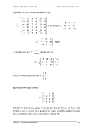 MATEMÁTICAS PARA ECONOMISTAS Carlos Orihuela Romero, MSc
CAPITULO 2: MATRICES Y DETERMINANTES 56
Aplicando X = A-1b: La matriz de cofactores será:
1 1 4 1 4 1
3 2 1 2 1 3
4 6 3 6 3 4
C
3 2 1 2 1 3
4 6 3 6 3 4
1 1 4 1 4 1
− − − −⎡ ⎤
+ − +⎢ ⎥
− − − −⎢ ⎥
⎢ ⎥− − − −
⎢ ⎥= − + −
− − − −⎢ ⎥
⎢ ⎥
− − − −⎢ ⎥+ − +
⎢ ⎥− − − −⎣ ⎦
, lo que es igual
1 7 11
C 10 0 5
2 21 13
− −⎡ ⎤
⎢ ⎥= ⎢ ⎥
⎢ ⎥− −⎣ ⎦
A)t
1 10 2
C 7 0 21 Adj(
11 5 13
− −⎡ ⎤
⎢ ⎥= − =⎢ ⎥
⎢ ⎥−⎣ ⎦
pero recordando que: X =
1
adj(A)b, entonce
det(A)
s:
1 10 2 16
1
X 7 0 21 5
35
11 5 13 2
− − −⎡ ⎤ ⎡ ⎤
⎢ ⎥ ⎢ ⎥= −⎢ ⎥ ⎢ ⎥
⎢ ⎥ ⎢ ⎥− −⎣ ⎦ ⎣ ⎦
lo cual operando apropiadamente:
2
X 2
5
⎡ ⎤
⎢ ⎥= −⎢ ⎥
⎢ ⎥⎣ ⎦
Ejercicio 36: Obtenga la det(A) si
1 1 1 1
2 0 5 0
A
3 9 2 3
4 6 5 6
⎡ ⎤
⎢ ⎥
⎢ ⎥=
⎢ ⎥
⎢ ⎥
⎣ ⎦
Solución. El determinante puede resolverse por diversas formas. La forma más
sencilla es usar la segunda fila ya que tiene dos ceros y con ello los subdeterminantes
uciendo los cálculos. Así:respectivos también serán cero, red
 