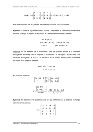 MATEMÁTICAS PARA ECONOMISTAS Carlos Orihuela Romero, MSc
CAPITULO 2: MATRICES Y DETERMINANTES 57
1 1 1 1 1 1
det(A) 2 9 2 3 5 3 9 3 2( 6) 5(12) 48
6 5 6 4 6 6
= − − = − − − = −
Los determinantes de 3x3 pueden resolverse por Sarrus o por cofactores.
Ejercicio 37: Dado el siguiente modelo, donde T=impuestos y t=tasa impositiva sobre
la renta, obtenga el ingreso de equilibrio, Ye usando determinantes (Cramer).
< t < 1)
Solución
Y = C + I0 + G0
C = a + b ( Y – T ) (a > 0, 0 < b < 1)
T= d + tY (d > 0, 0
. Es un sistema de 3 ecuaciones, pero se pueden reducir a 2 variables
endógenas, entonces solo se requiere 2 ecuaciones. Si se dejan 3 ecuaciones, con
variables endógenas, Y, C y T, el resultado es el mismo. Incorporando la tercera
cuación en la segunda se tiene:
btY – bY + C = a – bd
n notación matricial:
− ⎤
e
Y – C = I0 + G0
E
0 01 1 C (I G )
=⎢ ⎥ ⎢ ⎥ ⎢ ⎥− +⎣ ⎦ ⎣ ⎦ ⎣ ⎦
(bt b) 1 Y (a−⎡ ⎤ ⎡ ⎤ ⎡ bd)
0 0 0 0(I G ) 1 (bd a) (I G )
Y
b bt 1 b(1 t) 1
(a bd) 1−
+ − − − +
= =
− − − −
Ejercicio 38: Determine “a” (resolver para “a”) de tal forma que el sistema no tenga
olución única, siendo:s
2 1 4 2
1 a 0 3
A
a 1 2 1
4 2 1 4
− − −⎡ ⎤
⎢ ⎥− −
⎢ ⎥=
⎢ ⎥− −
⎢ ⎥
−⎣ ⎦
 