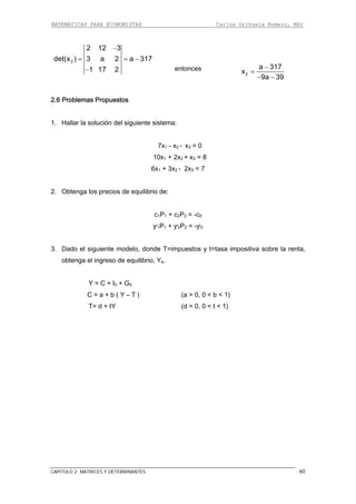 MATEMÁTICAS PARA ECONOMISTAS Carlos Orihuela Romero, MSc
CAPITULO 2: MATRICES Y DETERMINANTES
2
2 12 3
det(x ) 3 a 2 a 317
1 17 2
−
= =
−
−
entonces
2
a 317
x
9a 39
−
=
− −
2.6 Problemas Propuestos
1. Hallar la solución del siguiente sistema:
7x1 - x2 - x3 = 0
6x1 + 3x2 - 2x3 = 7
1P1 + c2P2 = -c0
ƴ1P1 +
3. Dado el siguiente modelo, donde y t=tasa impositiva sobre la renta,
e.
C = a + b ( Y – T ) (a > 0, 0 < b < 1)
T= d + tY t < 1)
10x1 + 2x2 + x3 = 8
2. Obtenga los precios de equilibrio de:
c
ƴ2P2 = -ƴ0
T=impuestos
obtenga el ingreso de equilibrio, Y
Y = C + I0 + G0
(d > 0, 0 <
60
 