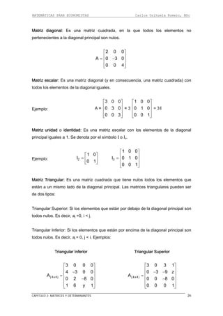 MATEMÁTICAS PARA ECONOMISTAS Carlos Orihuela Romero, MSc
CAPITULO 2: MATRICES Y DETERMINANTES 26
Matriz diagonal: Es una matriz cuadrada, en la que todos los elementos no
pertenecientes a la diagonal principal son nulos.
2 0 0
A 0 3 0
0 0 4
⎡ ⎤
⎢ ⎥= −⎢ ⎥
⎢ ⎥⎣ ⎦
Matriz escalar: Es una matriz diagonal (y en consecuencia, una matriz cuadrada) con
todos los elementos de la diagonal iguales.
Ejemplo: A =
3 0 0
0 3 0
0 0 3
⎡ ⎤
⎢ ⎥
⎢ ⎥
⎢ ⎥⎣ ⎦
= 3
1 0 0
0 1 0
0 0 1
⎡ ⎤
⎢ ⎥
⎢ ⎥
⎢ ⎥⎣ ⎦
= 3 I
Matriz unidad o identidad: Es una matriz escalar con los elementos de la diagonal
principal iguales a 1. Se denota por el símbolo I o In.
Ejemplo: 2
1 0
I
0 1
⎡ ⎤
= ⎢ ⎥
⎣ ⎦
3
1 0 0
I 0 1 0
0 0 1
⎡ ⎤
⎢ ⎥= ⎢ ⎥
⎢ ⎥⎣ ⎦
Matriz Triangular: Es una matriz cuadrada que tiene nulos todos los elementos que
están a un mismo lado de la diagonal principal. Las matrices triangulares pueden ser
de dos tipos:
Triangular Superior: Si los elementos que están por debajo de la diagonal principal son
todos nulos. Es decir, aj =0, i < j.
Triangular Inferior: Si los elementos que están por encima de la diagonal principal son
todos nulos. Es decir, aj = 0, j < i. Ejemplos:
Triangular Inferior Triangular Superior
( )4x4
3 0 0 0
4 3 0 0
A
0 2 8 0
1 6 y 1
⎡ ⎤
⎢ ⎥−
⎢ ⎥=
⎢ ⎥−
⎢ ⎥
⎣ ⎦
( )4x4
3 0 3 1
0 3 9 z
A
0 0 8 0
0 0 0 1
⎡ ⎤
⎢ ⎥− −
⎢ ⎥=
⎢ ⎥−
⎢ ⎥
⎣ ⎦
 