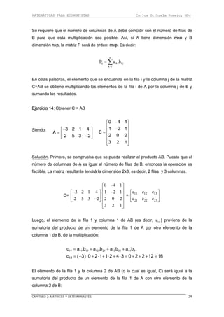 MATEMÁTICAS PARA ECONOMISTAS Carlos Orihuela Romero, MSc
CAPITULO 2: MATRICES Y DETERMINANTES 29
Se requiere que el número de colum coincidir con el número de filas de
para que esta multiplicación sea posible. Así, si A tiene dimensión mxn y B
En otras palabras, el elemento que se encuentra n la fila i y la columna j de la matriz
C=AB se obtiene multiplicando los elementos de la fila i de A por la columna j de B y
iendo:
nas de A debe
B
dimensión nxp, la matriz P será de orden: mxp. Es decir:
n
ij ik kjP a .b= ∑k 1−
e
sumando los resultados.
Ejercicio 14: Obtener C = AB
S 3 2 1 4
A
2 5 3 2
−⎡ ⎤
= ⎢ ⎥−⎣ ⎦
0 4 1
1 2 1
B
2 0 2
3 2 1
−⎡ ⎤
⎢ ⎥−
⎢ ⎥=
⎢ ⎥
⎢ ⎥
⎣ ⎦
Solución. Primero, se comprueba que se pueda realizar el producto AB. Puesto que el
úmero de columnas de A es igual al número de filas de B, entonces la operación es
C=
n
factible. La matriz resultante tendrá la dimensión 2x3, es decir, 2 filas y 3 columnas.
3 2 1 4
2 5 3 2
−⎡ ⎤
⎢ ⎥−⎣ ⎦
0 4 1−
1 2 1
2 0 2
3 2 1
⎡ ⎤
⎢ ⎥−⎢ ⎥
⎢ ⎥
⎢ ⎥
⎣ ⎦
=
11 12 13
21 22 23
c c c
c c c
⎡ ⎤
⎢ ⎥
⎣ ⎦
Luego, el elemento de la fila 1 y columna 1 de AB (es decir, ) proviene de la
umatoria del producto de un elemento de la fila 1 de A por otro elemento de la
El elemento de fila 1 y la columna 2 de AB (o lo cual es igual, C) erá igual a la
umatoria del producto de un elemento de la fila 1 de A con otro elemento de la
columna 2 de B:
11c
s
columna 1 de B, de la multiplicación:
11 11 11 12c a .b a .b= + 21 13 31 14 41a b a b+ +
( )11c 3 0 2 1 1 2 4 3 0 2 2 12 16= − ⋅ + ⋅ + ⋅ + ⋅ = + + + =
la s
s
 