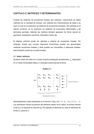 MATEMÁTICAS PARA ECONOMISTAS Carlos Orihuela Romero, MSc
CAPITULO 2: MATRICES Y DETERMINANTES 23
CAPITULO 2: MATRICES Y DETERMINANTES
Cuando los sistemas de ecuaciones lineales son extensos, mayormente se utiliza
matrices por su facilidad de manejo. Las matrices son ordenamientos de datos y se
usan no solo en la resolución de sistemas de ecuaciones (lineales), sino además en el
cálculo numérico, en la resolución de sistemas de ecuaciones diferenciales y de
derivadas parciales. Además las matrices también aparecen de forma natural en
geometría, estadística, economía, informática, física, etc.
El álgebra matricial puede ser aplicada a sistema de ecuaciones lineales. Sin
embargo, puesto que muchas relaciones económicas pueden ser aproximadas
mediante ecuaciones lineales y otras pueden ser convertidas a relaciones lineales,
esta limitación puede ser en parte evitada.
2.1 Matriz: definición
Se llama matriz de orden m×n a todo conjunto rectangular de elementos ija dispues
en m líneas horizontales (filas) y n verticales (columnas) de la forma:
tos
Gráfico 2-1
A =
11 12 13 1n
21 22 23 2n
m1 m2 m3 mn
a a a ... a
a a a ... a
. . . ... .
. . . ... .
a a a ... a
⎡ ⎤
⎢ ⎥
⎢ ⎥
⎢ ⎥
⎢ ⎥
⎢ ⎥
⎢ ⎥⎣ ⎦
Abreviadamente suele expresarse en la forma A =[aij], con i =1, 2,..., m; j =1, 2, ..., n.
Los subíndices indican la posición del elemento dentro de la matriz, el primero denota
la fila (i) y el segundo la columna (j). Por ejemplo el elemento a25 será el elemento de
la fila 2 y columna 5.
Filas de la matriz A
Columnas de la matriz A
 
