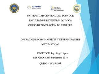 UNIVERSIDAD CENTRAL DEL ECUADOR
FACULTAD DE INGENIERÍA QUÍMICA
CURSO DE NIVELACIÓN DE CARRERA
OPERACIONES CON MATRICES Y DETERMINANTES
MATEMÁTICAS
PROFESOR: Ing. Jorge López
PERIODO: Abril-Septiembre 2014
QUITO – ECUADOR
 