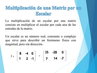 La multiplicación de un escalar por una matriz
consiste en multiplicar el escalar por cada una de las
entradas de la matriz.
Un escalar es un número real, constante o complejo
que sirve para describir un fenómeno físico con
magnitud, pero sin dirección.
8 -4 0
1 2 -1
7 ×
35 -28 0
7 14 -7
=
 