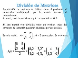 La división de matrices se define como el producto del
numerador multiplicado por la matriz inversa del
denominador.
Es decir, sean las matrices A y B tal que A/B = AB-1:
Si una matriz está dividida entre un escalar, todos los
términos de la matriz quedarán divididos por ese escalar.
 