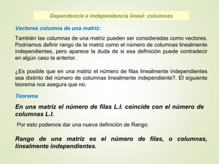 Teorema
En una matriz el número de filas L.I. coincide con el número de
columnas L.I.
Dependencia e independencia lineal: columnas
Vectores columna de una matriz:
También las columnas de una matriz pueden ser consideradas como vectores.
Podríamos definir rango de la matriz como el número de columnas linealmente
independientes, pero aparece la duda de si esa definición puede contradecir
en algún caso la anterior.
¿Es posible que en una matriz el número de filas linealmente independientes
sea distinto del número de columnas linealmente independiente?. El siguiente
teorema nos asegura que no.
Por esto podemos dar una nueva definición de Rango:
Rango de una matriz es el número de filas, o columnas,
linealmente independientes.
 