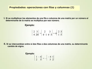 I. Si se multiplican los elementos de una fila o columna de una matriz por un número el
determinante de la matriz se multiplica por ese número.
II. Si se intercambian entre sí dos filas o dos columnas de una matriz, su determinante
cambia de signo.
Propiedades: operaciones con filas y columnas (I)
Ejemplo:
2 3
4 20 =
2 3
4
.
1 4
.
5
= 4
2 3
1 5
Ejemplo:
1 – 4
2 5 = –
– 4 1
5 2
 