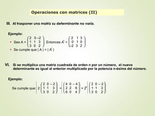 III. Al trasponer una matriz su determinante no varía.
VI. Si se multiplica una matriz cuadrada de orden n por un número, el nuevo
determinante es igual al anterior multiplicado por la potencia n-ésima del número.
Operaciones con matrices (II)
Ejemplo:
• Sea A =





2 0 –2
1 1 3
3 0 2
. Entonces At
=





2 1 3
0 1 0
–2 3 2
• Se cumple que | A | = | At
|
Ejemplo:
Se cumple que: 2







2 0 – 2
1 1 3
3 0 2
=







4 0 – 4
2 2 6
6 0 4
= 2
3







2 0 – 2
1 1 3
3 0 2
 