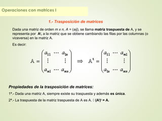 Operaciones con matrices I
1.- Trasposición de matrices
Dada una matriz de orden m x n, A = (aij), se llama matriz traspuesta de A, y se
representa por At
, a la matriz que se obtiene cambiando las filas por las columnas (o
viceversa) en la matriz A.
Es decir:
Propiedades de la trasposición de matrices:
1ª.- Dada una matriz A, siempre existe su traspuesta y además es única.
2ª.- La traspuesta de la matriz traspuesta de A es A.  (At
)t
= A.
 