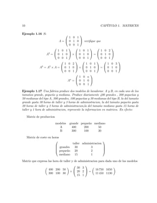 10 CAPÍTULO 1. MATRICES
Ejemplo 1.16 Si
A =
0
@
1 0 1
0 1 0
0 0 1
1
A veri…que que
A2
=
0
@
1 0 1
0 1 0
0 0 1
1
A
0
@
1 0 1
0 1 0
0 0 1
1
A =
0
@
1 0 2
0 1 0
0 0 1
1
A
A3
= A2
A =
0
@
1 0 2
0 1 0
0 0 1
1
A
0
@
1 0 1
0 1 0
0 0 1
1
A =
0
@
1 0 3
0 1 0
0 0 1
1
A
An
=
0
@
1 0 n
0 1 0
0 0 1
1
A
Ejemplo 1.17 Una fabrica produce dos modelos de lavadoras: A y B, en cada uno de los
tamaños grande, pequeño y mediana. Produce diariamente 400 grandes , 200 pequeñas y
50 medianas del tipo A, 300 grandes, 100 pequeñas y 30 medianas del tipo B, la del tamaño
grande gasta 30 horas de taller y 3 horas de administracion, la del tamaño pequeño gasta
20 horas de taller y 2 horas de administracion,la del tamaño mediano gasta 15 horas de
taller y 1 hora de administracion, represente la informacion en matrices. En efecto:
Matriz de produccion
modelos grande pequeño mediano
A 400 200 50
B 300 100 30
Matriz de coste en horas
0
B
B
@
taller administracion
grandes 30 3
pequeño 20 2
mediano 15 1
1
C
C
A
Matriz que expresa las hora de taller y de administracion para dada uno de los modelos
400 200 50
300 100 30
0
@
30 3
20 2
15 1
1
A =
16 750 1650
11 450 1130
 