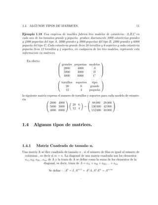 1.4. ALGUNOS TIPOS DE MATRICES. 11
Ejemplo 1.18 Una empresa de muebles fabrica tres modelos de estanteria: A,B,C en
cada uno de los tamaños grande y pequeño. produce diariamente 2000 estanterias grandes
y 4000 pequeñas del tipo A, 5000 grandes y 3000 pequeñas del tipo B, 4000 grandes y 6000
pequeña del tipo C. Cada estanteria grande lleva 20 tornillos y 6 soportes y cada estanteria
pequeña lleva 12 tornillos y 4 soportes, en cualquiera de los tres modelos, represente esta
informacion en matrices.
En efecto: 0
B
B
@
grandes pequeñas modelos
2000 4000 A
5000 3000 B
4000 6000 C
1
C
C
A
0
@
tornillos soportes tipo
20 6 grande
12 4 pequeña
1
A
la siguiente matriz expresa el numero de tornillos y soportes para cada modelo de estante-
ria 0
@
2000 4000
5000 3000
4000 6000
1
A 20 6
12 4
=
0
@
88 000 28 000
136 000 42 000
152 000 48 000
1
A
1.4 Algunos tipos de matrices.
1.4.1 Matriz Cuadrada de tamaño n.
Una matriz A se dice cuadrada de tamaño n , si el número de …las es igual al número de
columnas , es decir si m = n: La diagonal de una matriz cuadrada son los elementos
a11; a22; a33;:::ann de A y la traza de A se de…ne como la suma de los elementos de la
diagonal, es decir, traza de A = a11 + a22 + a33+::: + ann
Se de…ne : A0
= I; An+1
= An
A; An
Am
= An+m
:
 