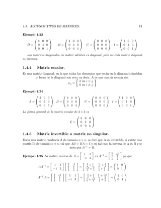 1.4. ALGUNOS TIPOS DE MATRICES. 13
Ejemplo 1.23
D =
0
@
8 0 0
0 4 0
0 0 1
1
A B =
0
@
4 0 0
0 4 0
0 0 4
1
A C =
0
@
0 0 0
0 0 0
0 0 0
1
A I =
0
@
1 0 0
0 1 0
0 0 1
1
A
son matrices diagonales, la matriz idéntica es diagonal, pero no toda matriz diagonal
es idéntica.
1.4.4 Matriz escalar.
Es una matriz diagonal, en la que todos los elementos que están en la diagonal coinciden
y fuera de la diagonal son cero, es decir, A es una matriz escalar sisi
aij =
k en i = j
0 en i 6= j
Ejemplo 1.24
A =
0
@
3 0 0
0 3 0
0 0 3
1
A B =
0
@
4 0 0
0 4 0
0 0 4
1
A C =
0
@
0 0 0
0 0 0
0 0 0
1
A I =
0
@
1 0 0
0 1 0
0 0 1
1
A
La forma general de la matriz escalar de 3 3 es
E =
0
@
k 0 0
0 k 0
0 0 k
1
A
1.4.5 Matriz invertible o matriz no singular.
Dada una matriz cuadrada A de tamaño n n, se dice que A es invertible, si existe una
matriz B, de tamaño n n; tal que AB = BA = I y en tal caso la inversa de A es B y se
nota por A 1
= B:
Ejemplo 1.25 La matriz inversa de A =
1 1
1 3
es A 1
=
3
4
1
4
1
4
1
4
ya que
AA 1
=
1 1
1 3
3
4
1
4
1
4
1
4
=
3
4
+ 1
4
1
4
+ 1
4
3
4
+ 3
4
1
4
+ 3
4
=
1 0
0 1
A 1
A =
3
4
1
4
1
4
1
4
1 1
1 3
=
3
4
+ 1
4
3
4
+ 3
4
1
4
+ 1
4
1
4
+ 3
4
=
1 0
0 1
 