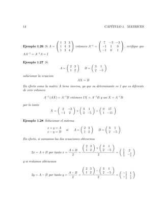 14 CAPÍTULO 1. MATRICES
Ejemplo 1.26 Si A =
0
@
1 3 3
1 4 3
1 3 4
1
A entonces A 1
=
0
@
7 3 3
1 1 0
1 0 1
1
A ; veri…que que
AA 1
= A 1
A = I
Ejemplo 1.27 Si
A =
2 3
1 2
B =
3 1
2 5
solucionar la ecuacion
AX = B
En efecto como la matriz A tiene inversa, ya que su determinante es 1 que es diferente
de cero entonces
A 1
(AX) = A 1
B entonces IX = A 1
B y asi X = A 1
B
por lo tanto
X =
2 3
1 2
3 1
2 5
=
0 17
1 11
Ejemplo 1.28 Solucionar el sistema
x + y = A
x y = B
si A =
2 3
1 2
B =
3 1
2 5
En efecto, si sumamos las dos ecuaciones obtenemos
2x = A + B por tanto x =
A + B
2
=
2 3
1 2
+
3 1
2 5
2
=
5
2
2
3
2
3
2
y si restamos obtenemos
2y = A B por tanto y =
A B
2
=
2 3
1 2
3 1
2 5
2
=
1
2
1
1
2
7
2
 