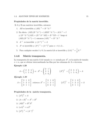 1.4. ALGUNOS TIPOS DE MATRICES. 15
Propiedades de la matriz invertible.
Si A y B son matrices invertibles, entonces
1. AB es invertible y (AB) 1
= B 1
A 1
2. En efecto (AB) (B 1
A 1
) = (ABB 1
A 1
) = AIA 1
= I
y (B 1
A 1
) (AB) = (B 1
A 1
AB) = B 1
IB = I luego si
(AB) (B 1
A 1
) = I; entonces (AB) 1
= B 1
A 1
3. A 1
es invertible y (A 1
)
1
= A
4. An
es invertible y (An
) 1
= (A 1
)
n
para n = 0; 1; 2...
5. Para cualquier escalar k 6= 0; la matriz kA es invertible y (kA) 1
=
1
k
A 1
1.4.6 Matriz transpuesta.
La transpuesta de una matriz A de tamaño m n notada por AT
; es la matriz de tamaño
n m; que se obtiene intercambiando las …las por las columnas de A o viceversa.
Ejemplo 1.29
A =
2 3 4
1 5 6
) AT
=
0
@
2 1
3 5
4 6
1
A AT T
=
2 3 4
1 5 6
= A
Ejemplo 1.30
A =
2
4
3 1 0
1 2 2
0 1 1
3
5 entonces AT
=
2
4
3 1 0
1 2 1
0 2 1
3
5 AT T
=
2
4
3 1 0
1 2 2
0 1 1
3
5 = A
Propiedades de la matriz transpuesta.
1. AT T
= A
2. (A + B)T
= AT
+ BT
3. (AB)T
= BT
AT
4. ( A)T
= AT
5. AT 1
= (A 1
)
T
 