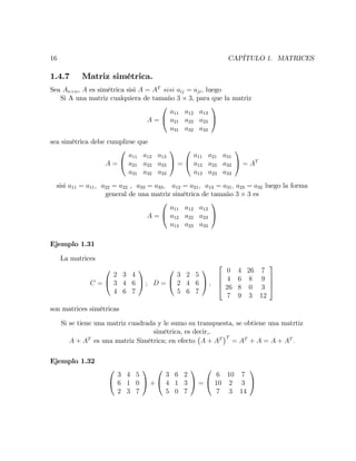 16 CAPÍTULO 1. MATRICES
1.4.7 Matriz simétrica.
Sea An n, A es simétrica sisi A = AT
sisi aij = aji; luego
Si A una matriz cualquiera de tamaño 3 3, para que la matriz
A =
0
@
a11 a12 a13
a21 a22 a23
a31 a32 a33
1
A
sea simétrica debe cumplirse que
A =
0
@
a11 a12 a13
a21 a22 a23
a31 a32 a33
1
A =
0
@
a11 a21 a31
a12 a22 a32
a13 a23 a33
1
A = AT
sisi a11 = a11; a22 = a22 , a33 = a33; a12 = a21; a13 = a31; a23 = a32 luego la forma
general de una matriz simétrica de tamaño 3 3 es
A =
0
@
a11 a12 a13
a12 a22 a23
a13 a23 a33
1
A
Ejemplo 1.31
La matrices
C =
0
@
2 3 4
3 4 6
4 6 7
1
A ; D =
0
@
3 2 5
2 4 6
5 6 7
1
A ;
2
6
6
4
0 4 26 7
4 6 8 9
26 8 0 3
7 9 3 12
3
7
7
5
son matrices simétricas
Si se tiene una matriz cuadrada y le sumo su transpuesta, se obtiene una matrtiz
simétrica, es decir,.
A + AT
es una matriz Simétrica; en efecto A + AT T
= AT
+ A = A + AT
:
Ejemplo 1.32
0
@
3 4 5
6 1 0
2 3 7
1
A +
0
@
3 6 2
4 1 3
5 0 7
1
A =
0
@
6 10 7
10 2 3
7 3 14
1
A
 