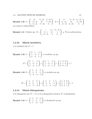 1.4. ALGUNOS TIPOS DE MATRICES. 21
Ejemplo 1.40 A =
0
@
2i 3 + 2i 5 + 3i
3 + 2i 6i 7 + 9i
5 + 3i 7 + 9i 0
1
A B =
0
@
0 3 2i 6 8i
3 2i 6i 8 + 9i
6 8i 8 + 9i 0
1
A
son matrices antihermíticas
Ejemplo 1.41 Veri…car que B =
0
@
i 1 + i 2 3i
1 + i 2i 1
2 3i 1 0
1
A y B son antihermiticas
1.4.13 Matriz involutiva.
A es involutiva sisi A2
= I
Ejemplo 1.42 A =
0
@
0 1 1
4 3 4
3 3 4
1
A es involutiva, ya que
A2
=
0
@
0 1 1
4 3 4
3 3 4
1
A
0
@
0 1 1
4 3 4
3 3 4
1
A =
0
@
1 0 0
0 1 0
0 0 1
1
A = I
Ejemplo 1.43 B =
0
@
4 3 3
1 0 1
4 4 3
1
A es involutiva ya que
B2
=
0
@
4 3 3
1 0 1
4 4 3
1
A
0
@
4 3 3
1 0 1
4 4 3
1
A =
0
@
1 0 0
0 1 0
0 0 1
1
A = I
1.4.14 Matriz Idempotente.
A es idempotente sisi A2
= A y si A es idempotente entonces AT
es idempotente
Ejemplo 1.44 A =
0
@
2 3 5
1 4 5
1 3 4
1
A es idempotente ya que
 