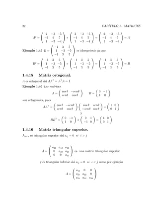 22 CAPÍTULO 1. MATRICES
A2
=
0
@
2 3 5
1 4 5
1 3 4
1
A
0
@
2 3 5
1 4 5
1 3 4
1
A =
0
@
2 3 5
1 4 5
1 3 4
1
A = A
Ejemplo 1.45 B =
0
@
1 3 5
1 3 5
1 3 5
1
A es idempotente ya que
B2
=
0
@
1 3 5
1 3 5
1 3 5
1
A
0
@
1 3 5
1 3 5
1 3 5
1
A =
0
@
1 3 5
1 3 5
1 3 5
1
A = B
1.4.15 Matriz ortogonal.
A es ortogonal sisi AAT
= AT
A = I
Ejemplo 1.46 Las matrices
A =
cos sen
sen cos
B =
0 1
1 0
son ortogonales, pues
AAT
=
cos sen
sen cos
cos sen
sen cos
=
1 0
0 1
y
BBT
=
0 1
1 0
0 1
1 0
=
1 0
0 1
1.4.16 Matriz triangular superior.
An n es triangular superior sisi aij = 0 si i > j
A =
0
@
a11 a12 a13
0 a22 a23
0 0 a33
1
A es una matriz triangular superior
y es triangular inferior sisi aij = 0 si i < j como por ejemplo
A =
0
@
a11 0 0
a21 a22 0
a31 a32 a33
1
A
 