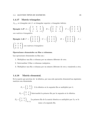 1.4. ALGUNOS TIPOS DE MATRICES. 23
1.4.17 Matriz triangular.
An n, es triangular sisi A es triangular superior o triangular inferior.
Ejemplo 1.47 A =
0
@
2 0 0
1 4 0
1 3 4
1
A B =
0
@
2 3 5
0 4 5
0 0 4
1
A C =
0
@
0 0 0
0 4 0
1 0 4
1
A
son matrices triangulares
Ejemplo 1.48 F =
0
@
3 0 0
0 3 0
0 0 3
1
A G =
0
@
4 0 6
0 4 0
0 0 4
1
A H =
0
@
0 0 0
0 0 0
0 0 0
1
A I =
0
@
1 0 0
0 1 0
0 0 1
1
A son matrices triangulares
Operaciones elementales en …las o columnas.
Las operaciones elementales en …las son :
1. Multiplicar una …la o columna por un número diferente de cero.
2. Intercambiar 2 …las o columnas cualquiera.
3. Multiplicar una …la o columna por un número diferente de cero y sumársela a otra.
1.4.18 Matriz elemental.
Es la matriz que proviene de la idéntica, por una sola operación elemental.Las siguientes
matrices son elementales
E1 =
1 0
0 4
A la idéntica en la segunda …la se multiplicó por 4.
E2 =
0 1
1 0
Intercambió la primera …la por la segunda en la idéntica
E3 =
1 0
3 1 3f1+f2
La primera …la de la matriz identica se multiplicó por 3 y se le
sumo a la segunda …la.
 
