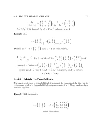 1.4. ALGUNOS TIPOS DE MATRICES. 25
E7
2f3 + f1
=
0
@
1 0 2
0 1 0
0 0 1
1
A ;
E8
f2 $ f3
=
0
@
1 0 0
0 0 1
0 1 0
1
A
I = E8E7:::E1AI donde E8E7:::E1 = P ) P es la inversa de A:
Ejemplo 1.51
A =
1 2
0 4 f2
4
1 2
0 1 2f2+f1
1 0
0 1
Observe que A B =
1 2
0 1
y que B I; en otras palabras,
A B I
E1 E2
A B sisi B = E1A =
1 0
0 1
4
1 2
0 4
=
1 2
0 1
= B
y como B I entonces
1 0
0 1
=
1 2
0 1 E2
1 0
0 1
4 E1
1 2
0 4 A
observe que A I pues I = E2B = E2E1A y en general si A I entonces
I = EkEk 1:::E2E1A
1.4.20 Matriz de Probabilidad.
Una matriz se dice que es de probabilidad si la suma de los elementos de las …las y de las
columnas es igual a 1. Las probabilidades solo estan entre 0 y 1. No se pueden colocar
números negativos.
Ejemplo 1.52 Las matrices
A =
1
2
1
2
1
2
1
2
; A =
0
@
0:1 0:2 0:7
0:5 0:3 0:2
0:4 0:5 0:1
1
A
son de probabilidad
 