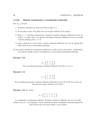 26 CAPÍTULO 1. MATRICES
1.4.21 Matriz escalonada y escalonada reducida.
Sea Am n tal que:
1. El primer elemento no nulo en la …la no nula es 1.
2. Si una …la es nula, ésta debe estar en la parte inferior de la matriz.
3. Sean i; i + 1 dos …las consecutivas, entonces el primer elemento diferente de cero en
la …la i + 1 debe estar a la derecha del primer elemento diferente de cero en la …la
i:(forma analoga para i; i + 2)
4. Cada columna de A que tiene el primer elemento diferente de cero de alguna …la,
debe tener ceros en las demás posiciones.
Si una matriz cumple las 3 primeras condiciones, se dice que es una matriz escalonada y
si la matriz cumple con las 4 condiciones, es una matriz escalonada reducida.
Ejemplo 1.53
A =
2 3 4
1 5 6
No es escalonada porque el primer elemento de la …la 1 no es 1.
Ejemplo 1.54
A =
1 0 0
1 2 3
No es escalonada porque el primer elemento diferente de cero de la …la 2 no está a la
derecha del primer elemento de la …la 1.
Ejemplo 1.55 La matriz
A =
0 1 0 0 1
0 0 1 3 4
es escalonada y escalonada reducida. El primer elemento diferente de cero de la …la
número uno es 1. La segunda y tercer columna la hacen escalonada reducida porque los
unos tienen solo ceros por debajo y por encima.
 
