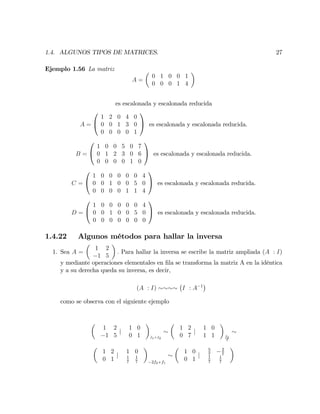 1.4. ALGUNOS TIPOS DE MATRICES. 27
Ejemplo 1.56 La matriz
A =
0 1 0 0 1
0 0 0 1 4
es escalonada y escalonada reducida
A =
0
@
1 2 0 4 0
0 0 1 3 0
0 0 0 0 1
1
A es escalonada y escalonada reducida.
B =
0
@
1 0 0 5 0 7
0 1 2 3 0 6
0 0 0 0 1 0
1
A es escalonada y escalonada reducida.
C =
0
@
1 0 0 0 0 0 4
0 0 1 0 0 5 0
0 0 0 0 1 1 4
1
A es escalonada y escalonada reducida.
D =
0
@
1 0 0 0 0 0 4
0 0 1 0 0 5 0
0 0 0 0 0 0 0
1
A es escalonada y escalonada reducida.
1.4.22 Algunos métodos para hallar la inversa
1. Sea A =
1 2
1 5
: Para hallar la inversa se escribe la matriz ampliada (A : I)
y mediante operaciones elementales en …la se transforma la matriz A en la idéntica
y a su derecha queda su inversa, es decir,
(A : I) I : A 1
como se observa con el siguiente ejemplo
1 2
1 5
j
1 0
0 1 f1+f2
1 2
0 7
j
1 0
1 1 f2
7
1 2
0 1
j
1 0
1
7
1
7 2f2+f1
1 0
0 1
j
5
7
2
7
1
7
1
7
 
