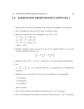 1.5. EJERCICIOS PROPUESTOS CAPITULO 1 29
1.5 EJERCICIOS PROPUESTOS CAPITULO 1
1. Ilustrar cada una de las propiedades de las matrices estudiadas con un ejemplo.
2. Dar un ejemplo de cada uno de los tipos de matrices vistas.
3. Bajo que circunstancia se da la igualdad (resp AB = BA)
(A + B)2
= A2
+ 2AB + B2
(A B)2
= A2
2AB + B2
A2
B2
= (A B) (A + B)
(AB)2
= A2
B2
4. Escribir cualquier matriz A como la suma de una matriz simétrica y una anti-
simétrica.Indicación observe que
A =
A + AT
2
+
A AT
2
5. Demostrar que si AB = A y BA = B entonces A y B son matrices Idempotentes
6. Sea
A =
a 1
1 a
con a 0: Para que valor de a se cumplirá que A es idempotente
(ninguno)
7. Demostrar que si una matriz A tiene dos de las siguientes tres propiedades.
(a) Simétrica
(b) Ortogonal
(c) Involutiva
Posee la tercera
8. Si A y B son matrices conmutativas demostrar que AT
; BT
conmutan.
9. Si A y B son matrices Invertibles y conmutan, demostrar que A 1
; B 1
conmutan.
 