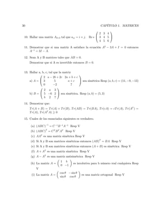 30 CAPÍTULO 1. MATRICES
10. Hallar una matriz A3 3 tal que aij = i + j: Re s
0
@
2 3 4
3 4 5
4 5 6
1
A
11. Demostrar que si una matriz A satisface la ecuación A2
3A + I = 0 entonces
A 1
= 3I A:
12. Sean A y B matrices tales que AB = 0:
Demostrar que si A es invertible entonces B = 0:
13. Hallar a, b, c, tal que la matriz
a) A =
0
@
2 a 2b + 2c 2a + b + c
3 5 a + c
0 2 7
1
A sea simétrica Resp (a; b; c) = (11; 9; 13)
b) B =
0
@
2 a 3
5 6 2
b 2 7
1
A sea simétrica. Resp (a; b) = (5; 3)
14. Demostrar que:
Tr(A + B) = Tr(A) + Tr(B), Tr(AB) = Tr(BA), Tr(cA) = cTr(A); Tr(AT
) =
Tr(A); Tr(AT
A) 0
15. Cuales de los enunciados siguientes es verdadero.
(a) (ABC) 1
= C 1
B 1
A 1
Resp V
(b) (ABC)T
= CT
BT
AT
Resp V
(c) AAT
es una matriz simétrica Resp V
(d) Si A y B son matrices simétricas entonces (AB)T
= BA Resp V
(e) Si A y B son matrices simétricas entonces (A + B) es simétrica Resp V
(f) A + AT
es una matriz simétrica Resp V
(g) A AT
es una matriz antisimétrica Resp V
(h) La matriz A =
1 b
0 1
es involutiva para b número real cualquiera Resp
V
(i) La matriz A =
cos sin
sin cos
es una matriz ortogonal Resp V
 