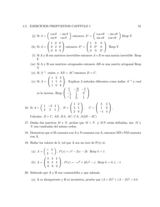 1.5. EJERCICIOS PROPUESTOS CAPITULO 1 31
(j) Si A =
cos sin
sin cos
entonces An
=
cos n sin n
sin n cos n
Resp V
(k) Si A =
0
@
1 0 0
0 2 0
0 0 3
1
A entonces An
=
0
@
1 0 0
0 2n
0
0 0 3n
1
A Resp V
(l) Si A y B son matrices invertibles entonces A+B es una matriz invertible Resp
F
(m) Si A y B son matrices ortogonales entonces AB es una matriz ortogonal Resp
V
(n) Si A 1
existe, y AB = AC entonces B = C:
(o) Si A =
0
@
1 2 3
1 5 3
1 0 8
1
A, Explicar 2 métodos diferentes como hallar A 1
y cual
es la inversa. Resp
0
@
8
3
16
15
3
5
1
3
1
3
0
1
3
2
15
1
5
1
A
16. Si A =
1 3 4
2 3 1
; B =
0
@
1 2
3 5
2 0
1
A ; C =
0
@
3 2
1 0
1 4
1
A ;
Calcular: B + C; AB; BA; AC; CA; A(3B 2C)
17. Dadas dos matrices M y N, probar que M + N y MN están de…nidas, sisi, M y
N son cuadradas del mismo orden.
18. Demostrar que si M conmuta con A y N conmuta con A, entonces MN+NM conmuta
con A.
19. Hallar los valores de k, tal que A sea un cero de P(x) si:
(a) A =
i k
k i
; P(x) = x2
2ix 2k Resp k = 1
(b) A =
0
@
k k k
0 k k
0 0 0
1
A ; P(x) = x3
+ 2kx2
x Resp k = 0; 1; 1
20. Sabiendo que A y B son conmutables y que además:
(a) A es idempotente y B es involutiva, pruebe que (A + B)3
+ (A B)3
= 8A
 