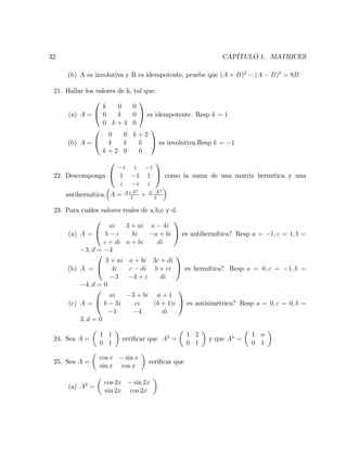32 CAPÍTULO 1. MATRICES
(b) A es involutiva y B es idempotente, pruebe que (A + B)3
(A B)3
= 8B
21. Hallar los valores de k, tal que:
(a) A =
0
@
k 0 0
0 k 0
0 k + 4 0
1
A es idempotente. Resp k = 1
(b) A =
0
@
0 0 k + 2
k k k
k + 2 0 0
1
A es involutiva.Resp k = 1
22. Descomponga
0
@
i i i
1 1 1
i i i
1
A como la suma de una matriz hermítica y una
antihermítica. A = A+AT
2
+ A AT
2
23. Para cuáles valores reales de a,b,c y d.
(a) A =
0
@
ai 3 + ai a 4i
b i bi a + bi
c + di a + bi di
1
A es antihermítica? Resp a = 1; c = 1; b =
3; d = 4
(b) A =
0
@
3 + ai a + bi 3c + di
4i c di b + ci
3 4 + i di
1
A es hermítica? Resp a = 0; c = 1; b =
4; d = 0
(c) A =
0
@
ai 3 + bi a + 1
b 3i ci (b + 1)i
1 4 di
1
A es antisimétrica? Resp a = 0; c = 0; b =
3; d = 0
24. Sea A =
1 1
0 1
veri…car que A2
=
1 2
0 1
y que An
=
1 n
0 1
25. Sea A =
cos x sin x
sin x cos x
veri…car que
(a) A2
=
cos 2x sin 2x
sin 2x cos 2x
 