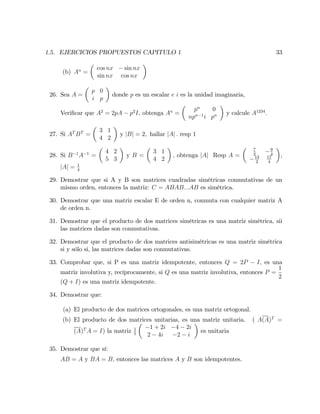 1.5. EJERCICIOS PROPUESTOS CAPITULO 1 33
(b) An
=
cos nx sin nx
sin nx cos nx
26. Sea A =
p 0
i p
donde p es un escalar e i es la unidad imaginaria,
Veri…car que A2
= 2pA p2
I; obtenga An
=
pn
0
npn 1
i pn y calcule A1234
:
27. Si AT
BT
=
3 1
4 2
y jBj = 2; hallar jAj : resp 1
28. Si B 1
A 1
=
4 2
5 3
y B =
3 1
4 2
; obtenga jAj Resp A =
7
2
9
4
13
2
17
4
,
jAj = 1
4
29. Demostrar que si A y B son matrices cuadradas simétricas conmutativas de un
mismo orden, entonces la matriz: C = ABAB:::AB es simétrica.
30. Demostrar que una matriz escalar E de orden n, conmuta con cualquier matriz A
de orden n.
31. Demostrar que el producto de dos matrices simétricas es una matriz simétrica, sii
las matrices dadas son conmutativas.
32. Demostrar que el producto de dos matrices antisimétricas es una matriz simétrica
si y sólo si, las matrices dadas son conmutativas.
33. Comprobar que, si P es una matriz idempotente, entonces Q = 2P I; es una
matriz involutiva y, recíprocamente, si Q es una matriz involutiva, entonces P =
1
2
(Q + I) es una matriz idempotente.
34. Demostrar que:
(a) El producto de dos matrices ortogonales, es una matriz ortogonal.
(b) El producto de dos matrices unitarias, es una matriz unitaria. ( A(A)T
=
(A)T
A = I) la matriz 1
5
1 + 2i 4 2i
2 4i 2 i
es unitaria
35. Demostrar que sí:
AB = A y BA = B; entonces las matrices A y B son idempotentes.
 