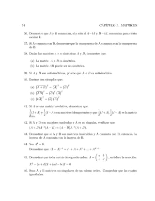 34 CAPÍTULO 1. MATRICES
36. Demuestre que A y B conmutan, sí y solo sí A kI y B kI, conmutan para cierto
escalar k.
37. Si A conmuta con B, demuestre que la transpuesta de A conmuta con la transpuesta
de B.
38. Dadas las matrices n n simétricas A y B; demuestre que:
(a) La matriz A + B es simétrica.
(b) La matriz AB puede ser no simétrica.
39. Sí A y B son antisimétricas, pruebe que A + B es antisimétrica.
40. Ilustrar con ejemplos que:
(a) A + B
T
= A
T
+ B
T
(b) AB
T
= B
T
A
T
(c) kA
T
= k A
T
41. Sí A es una matriz involutiva, demostrar que:
1
2
(I +A) y
1
2
(I A) son matrices idempotentes y que
1
2
(I +A):
1
2
(I A) es la matriz
cero.
42. Si A y B son matrices cuadradas y A es no singular, veri…que que:
(A + B)A 1
(A B) = (A B)A 1
(A + B):
43. Demostrar que si A y B son matrices inversibles y A conmuta con B, entonces, la
inversa de A conmuta con la inversa de B.
44. Sea Ak
= 0:
Demostrar que: (I A) 1
= I + A + A2
+ ::: + AK 1
45. Demostrar que toda matriz de segundo orden: A =
a b
c d
, satisface la ecuación:
X2
(a + d)X + (ad bc)I = 0
46. Sean A y B matrices no singulares de un mismo orden. Comprobar que las cuatro
igualdades:
 