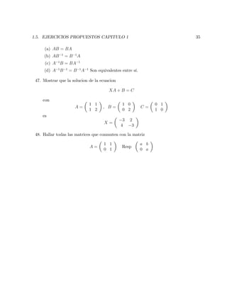 1.5. EJERCICIOS PROPUESTOS CAPITULO 1 35
(a) AB = BA
(b) AB 1
= B 1
A
(c) A 1
B = BA 1
(d) A 1
B 1
= B 1
A 1
Son equivalentes entre sí.
47. Mostrar que la solucion de la ecuacion
XA + B = C
con
A =
1 1
1 2
; B =
1 0
0 2
C =
0 1
1 0
es
X =
3 2
4 3
48. Hallar todas las matrices que conmuten con la matriz
A =
1 1
0 1
Resp
a b
0 a
 