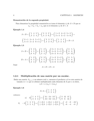 4 CAPÍTULO 1. MATRICES
Demostración de la segunda propiedad.
Para demostrar la propiedad conmutativa se toma el elemento ij de A + B que es
aij + bij = bij + aij que es el elemento ij de B + A
Ejemplo 1.4
A + B =
1 4 5
3 2 4
+
2 3 5
4 2 0
=
1 + 2 4 + 3 5 + 5
3 + 4 2 + 2 4 + 0
=
2 + 1 3 + 4 5 + 5
4 + 3 2 + 2 0 + 4
=
2 3 5
4 2 0
+
1 4 5
3 2 4
= B + A:
Ejemplo 1.5
A + B =
0
@
2 3
4 5
6 8
1
A +
0
@
1 2
0 3
2 4
1
A =
0
@
2 + 1 3 + 2
4 + 0 5 + 3
6 + 2 8 + 4
1
A =
0
@
3 5
4 8
8 12
1
A
B + A =
0
@
1 2
0 3
2 4
1
A +
0
@
2 3
4 5
6 8
1
A =
0
@
1 + 2 2 + 3
0 + 4 3 + 5
2 + 6 4 + 8
1
A =
0
@
3 5
4 8
8 12
1
A
luego
A + B = B + A
1.2.1 Multiplicación de una matriz por un escalar.
Dada una matriz Am n y un número real , entonces el producto A es otra matriz de
tamaño m n que se obtiene multiplicando cada elemento de A por es decir,
A = (aij) = ( aij)
Ejemplo 1.6
Si A =
1 4 5
3 2 4
entonces
a) 3
1 4 5
3 2 4
=
3:1 3:4 3:5
3:3 3:2 3:4
=
3 12 15
9 6 12
b) 2
1 4 5
3 2 4
=
( 2):1 ( 2):4 ( 2):5
( 2):3 ( 2):2 ( 2):4
=
2 8 10
6 4 8
 