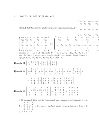 2.1. PROPIEDADES DEL DETERMINANTE. 41
3.Sean A; B; C tres matrices iguales excepto la i-ésima …la, es decir, A =
0
B
B
B
B
B
B
B
@
a11 a12 a13 ::: a1j
a21 a22 a23 ::: a2j
...
...
...
...
...
ai1 ai2 ai3 ::: aij
...
...
...
...
...
an1 an2 an3 ::: anj
0
B
B
B
B
B
B
B
@
a11 a12 a13 ::: a1j ::: a1n
a21 a22 a23 ::: a2j ::: a2n
...
...
...
...
...
...
...
bi1 bi2 bi3 ::: bij ::: bin
...
...
...
...
...
...
...
an1 an2 an3 ::: anj ::: ann
1
C
C
C
C
C
C
C
A
C =
0
B
B
B
B
B
B
B
@
a11 a12 a13 ::: a1j ::: a1
a21 a22 a23 ::: a2j ::: a2
...
...
...
...
...
...
...
ai1 + bi1 ai2 + bi2 ai3 + bi3 ::: aij + bij ::: ain +
...
...
...
...
...
...
...
an1 an2 an3 ::: anj ::: an
Entonces jCj = jAj + jBj : En efecto jCj = (ai1 + bi1) Ai1 + (ai2 + bi2) Ai2 + ::: +
(ain + bin) Ain = = ai1Ai1 + bi1Ai1 + ai2Ai2 + bi2Ai2 + ::: + ainAin + binAin = ai1Ai1 +
ai2Ai2 + ainAin + bi1Ai1 + bi2Ai2 + binAin = jAj + jBj
Ejemplo 2.7
a + b c + d
3 4
=
a c
3 4
+
b d
3 4
Ejemplo 2.8
a + b c + d e
h + l f g + k
3 4 5
=
a c e
h + l f g + k
3 4 5
+
b d 0
h + l f g + k
3 4 5
=
=
a c e
h f g
3 4 5
+
a c e
l 0 k
3 4 5
+
b d 0
h f g
3 4 5
+
b d 0
l 0 k
3 4 5
Ejemplo 2.9
1 2 3 4
1 + a 2 + a 3 + a 4 + a
a a a a
5 6 7 8
=
1 2 3 4
1 2 3 4
a a a a
5 6 7 8
+
1 2 3 4
a a a a
a a a a
5 6 7 8
4. Si una matriz tiene una …la (o columna) nula entonces su determinante es cero
A =
1 2 3 4
5 6 7 9
0 0 0 0
1 2 3 4
= 0 = a31A31 + a32A32 + a33A33 + a34A34; con a31 = 0; a32 = 0;
a33 = 0; a34 = 0:
 