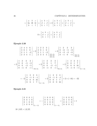 46 CAPÍTULO 2. DETERMINANTES.
=
a b c
2a 2b 2c
h i l
+
a b c
d e f
h i l
= 2
a b c
a b c
h i l
+
a b c
d e f
h i l
=
0 +
a b c
d e f
h i l
=
a b c
d e f
h i l
Ejemplo 2.20
2 4 4 6
3 0 1 0
2 1 1 2
2 3 4 5
= 2
1 2 2 3
3 0 1 0
2 1 1 2
2 3 4 5 3f1+f2
2f1+f3
2f1+f4
= 2
1 2 2 3
0 6 5 9
0 3 3 8
0 1 0 1 3f4+f3
6f4+f2
= 2
1 2 2 3
0 0 5 3
0 0 3 5
0 1 0 1 2f3+f2
= 2
1 2 2 3
0 0 1 7
0 0 3 5
0 1 0 1 3f2+f3
= 2
1 2 2 3
0 0 1 7
0 0 0 16
0 1 0 1 f4 !f2
= 2
1 2 2 3
0 1 0 1
0 0 0 16
0 0 1 7 f4 !f3
= 2
1 2 2 3
0 1 0 1
0 0 1 7
0 0 0 16
= 2 ( 16) = 32
Ejemplo 2.21
0 0 0 1
0 0 1 0
0 1 0 0
1 0 0 0 f1 !f4
=
1 0 0 0
0 0 1 0
0 1 0 0
0 0 0 1 f1 !f4
=
1 0 0 0
0 1 0 0
0 0 1 0
0 0 0 1
= 1
10 jABj = jAj jBj
 