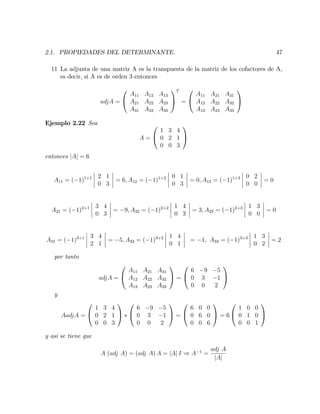 2.1. PROPIEDADES DEL DETERMINANTE. 47
11 La adjunta de una matriz A es la transpuesta de la matriz de los cofactores de A,
es decir, si A es de orden 3 entonces
adjA =
0
@
A11 A12 A13
A21 A22 A23
A31 A32 A33
1
A
T
=
0
@
A11 A21 A31
A12 A22 A32
A13 A23 A33
1
A
Ejemplo 2.22 Sea
A =
0
@
1 3 4
0 2 1
0 0 3
1
A
entonces jAj = 6
A11 = ( 1)1+1 2 1
0 3
= 6; A12 = ( 1)1+2 0 1
0 3
= 0; A13 = ( 1)1+3 0 2
0 0
= 0
A21 = ( 1)2+1 3 4
0 3
= 9; A22 = ( 1)2+2 1 4
0 3
= 3; A23 = ( 1)2+3 1 3
0 0
= 0
A31 = ( 1)3+1 3 4
2 1
= 5; A32 = ( 1)3+2 1 4
0 1
= 1; A33 = ( 1)3+3 1 3
0 2
= 2
por tanto
adjA =
0
@
A11 A21 A31
A12 A22 A32
A13 A23 A33
1
A =
0
@
6 9 5
0 3 1
0 0 2
1
A
y
AadjA =
0
@
1 3 4
0 2 1
0 0 3
1
A
0
@
6 9 5
0 3 1
0 0 2
1
A =
0
@
6 0 0
0 6 0
0 0 6
1
A = 6
0
@
1 0 0
0 1 0
0 0 1
1
A
y asi se tiene que
A (adj A) = (adj A) A = jAj I ) A 1
=
adj A
jAj
 