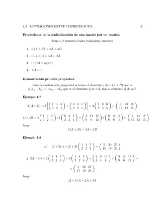1.2. OPERACIONES ENTRE MATRICES SUMA. 5
Propiedades de la multiplicación de una matriz por un escalar.
Sean ; números reales cualquiera, entonces
1. (A + B) = A + B:
2. ( + )A = A + A
3. ( )A = ( A)
4. 1:A = A
Demostración primera propiedad.
Para demostrar esta propiedad se toma el elemento ij de (A + B) que es
(aij + bij) = aij + bij que es el elemento ij de A; más el elemento ij de B:
Ejemplo 1.7
3 (A + B) = 3
1 4 5
3 2 4
+
0 4 1
2 2 1
= 3
1 8 6
5 4 5
=
3 24 18
15 12 15
3A+3B = 3
1 4 5
3 2 4
+3
0 4 1
2 2 1
=
3 12 15
9 6 12
+
0 12 3
6 6 3
=
3 24 18
15 12 15
luego
3 (A + B) = 3A + 3B
Ejemplo 1.8
a) (2 + 3) A = (2 + 3)
1 4 5
3 2 4
=
5 20 25
15 10 20
y 2A + 3A = 2
1 4 5
3 2 4
+ 3
1 4 5
3 2 4
=
2 8 10
6 4 8
+
3 12 15
9 6 12
=
=
5 20 25
15 10 20
luego
(2 + 3) A = 2A + 3A
 