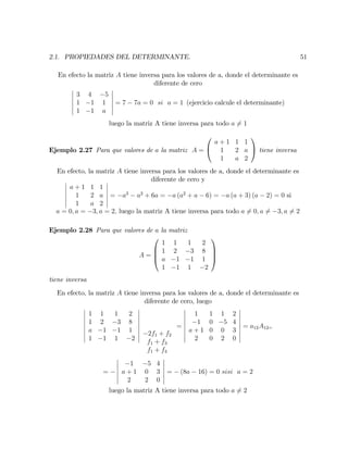 2.1. PROPIEDADES DEL DETERMINANTE. 51
En efecto la matriz A tiene inversa para los valores de a, donde el determinante es
diferente de cero
3 4 5
1 1 1
1 1 a
= 7 7a = 0 si a = 1 (ejercicio calcule el determinante)
luego la matriz A tiene inversa para todo a 6= 1
Ejemplo 2.27 Para que valores de a la matriz A =
0
@
a + 1 1 1
1 2 a
1 a 2
1
A tiene inversa
En efecto, la matriz A tiene inversa para los valores de a, donde el determinante es
diferente de cero y
a + 1 1 1
1 2 a
1 a 2
= a3
a2
+ 6a = a (a2
+ a 6) = a (a + 3) (a 2) = 0 si
a = 0; a = 3; a = 2; luego la matriz A tiene inversa para todo a 6= 0; a 6= 3; a 6= 2
Ejemplo 2.28 Para que valores de a la matriz
A =
0
B
B
@
1 1 1 2
1 2 3 8
a 1 1 1
1 1 1 2
1
C
C
A
tiene inversa
En efecto, la matriz A tiene inversa para los valores de a, donde el determinante es
diferente de cero, luego
1 1 1 2
1 2 3 8
a 1 1 1
1 1 1 2
2f1 + f2
f1 + f3
f1 + f4
=
1 1 1 2
1 0 5 4
a + 1 0 0 3
2 0 2 0
= a12A12=
=
1 5 4
a + 1 0 3
2 2 0
= (8a 16) = 0 sisi a = 2
luego la matriz A tiene inversa para todo a 6= 2
 