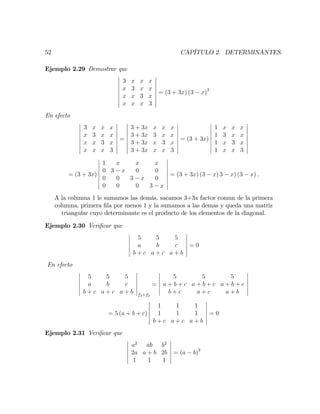 52 CAPÍTULO 2. DETERMINANTES.
Ejemplo 2.29 Demostrar que
3 x x x
x 3 x x
x x 3 x
x x x 3
= (3 + 3x) (3 x)3
En efecto
3 x x x
x 3 x x
x x 3 x
x x x 3
=
3 + 3x x x x
3 + 3x 3 x x
3 + 3x x 3 x
3 + 3x x x 3
= (3 + 3x)
1 x x x
1 3 x x
1 x 3 x
1 x x 3
= (3 + 3x)
1 x x x
0 3 x 0 0
0 0 3 x 0
0 0 0 3 x
= (3 + 3x) (3 x) 3 x) (3 x) :
A la columna 1 le sumamos las demás, sacamos 3+3x factor comun de la primera
columna, primera …la por menos 1 y la sumamos a las demas y queda una matriz
triangular cuyo determinante es el producto de los elementos de la diagonal.
Ejemplo 2.30 Veri…car que
5 5 5
a b c
b + c a + c a + b
= 0
En efecto
5 5 5
a b c
b + c a + c a + b f3+f2
=
5 5 5
a + b + c a + b + c a + b + c
b + c a + c a + b
= 5 (a + b + c)
1 1 1
1 1 1
b + c a + c a + b
= 0
Ejemplo 2.31 Veri…car que
a2
ab b2
2a a + b 2b
1 1 1
= (a b)3
 