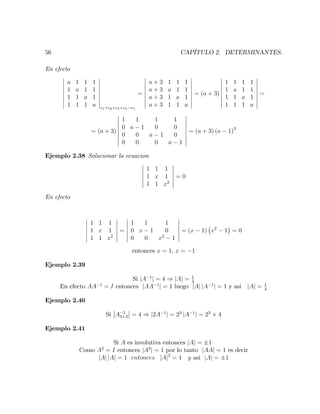 56 CAPÍTULO 2. DETERMINANTES.
En efecto
a 1 1 1
1 a 1 1
1 1 a 1
1 1 1 a c1+c2+c3+c4!c1
=
a + 3 1 1 1
a + 3 a 1 1
a + 3 1 a 1
a + 3 1 1 a
= (a + 3)
1 1 1 1
1 a 1 1
1 1 a 1
1 1 1 a
=
= (a + 3)
1 1 1 1
0 a 1 0 0
0 0 a 1 0
0 0 0 a 1
= (a + 3) (a 1)3
Ejemplo 2.38 Solucionar la ecuacion
1 1 1
1 x 1
1 1 x2
= 0
En efecto
1 1 1
1 x 1
1 1 x2
=
1 1 1
0 x 1 0
0 0 x2
1
= (x 1) x2
1 = 0
entonces x = 1; x = 1
Ejemplo 2.39
Si jA 1
j = 4 ) jAj = 1
4
En efecto AA 1
= I entonces jAA 1
j = 1 luego jAj jA 1
j = 1 y asi jAj = 1
4
Ejemplo 2.40
Si A 1
3 3 = 4 ) j2A 1
j = 23
jA 1
j = 23
4
Ejemplo 2.41
Si A es involutiva entonces jAj = 1
Como A2
= I entonces jA2
j = 1 por lo tanto jAAj = 1 es decir
jAj jAj = 1 entonces jAj2
= 1 y asi jAj = 1
 