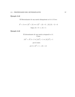 2.1. PROPIEDADES DEL DETERMINANTE. 57
Ejemplo 2.42
El Determinante de una matriz idempotente es 0 ó 1:Como
A2
= A () jAj2
= jAj () jAj2
jAj = 0 ) jAj (jAj 1) = 0
luego jAj = 0 o jAj = 1
Ejemplo 2.43
El determinante de una matriz ortogonal es 1:
Como
AAT
= AT
A = I , AAT
= 1 , jAj AT
= 1
por lo tanto
por lo jAj2
= 1 ) jAj = 1
 