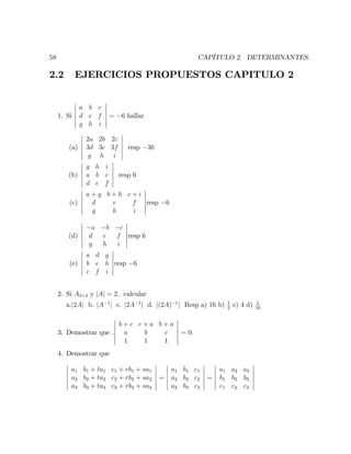 58 CAPÍTULO 2. DETERMINANTES.
2.2 EJERCICIOS PROPUESTOS CAPITULO 2
1. Si
a b c
d e f
g h i
= 6 hallar
(a)
2a 2b 2c
3d 3e 3f
g h i
resp 36
(b)
g h i
a b c
d e f
resp 6
(c)
a + g b + h c + i
d e f
g h i
resp 6
(d)
a b c
d e f
g h i
resp 6
(e)
a d g
b e h
c f i
resp 6
2. Si A3 3 y jAj = 2; calcular
a.j2Aj b. jA 1
j c. j2A 1
j d. j(2A) 1
j Resp a) 16 b) 1
2
c) 4 d) 1
16
3. Demostrar que .
b + c c + a b + a
a b c
1 1 1
= 0:
4. Demostrar que
a1 b1 + ta1 c1 + rb1 + sa1
a2 b2 + ta2 c2 + rb2 + sa2
a3 b3 + ta3 c3 + rb3 + sa3
=
a1 b1 c1
a2 b2 c2
a3 b3 c3
=
a1 a2 a3
b1 b2 b3
c1 c2 c3
 