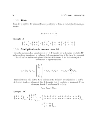 6 CAPÍTULO 1. MATRICES
1.2.2 Resta
Sean A y B matrices del mismo orden m n, entonces se de…ne la resta de las dos matrices
como :
A B = A + ( 1)B
Ejemplo 1.9
3 2
5 6
4 6
2 8
=
3 2
5 6
+
4 6
2 8
=
1 4
3 2
1.2.3 Multiplicación de dos matrices AB
Dadas las matrices A de tamaño m n y B de tamaño n p, la matriz producto AB
es la matriz de tamaño m p, en la que el elemento situado en la …la i y en la columna j
de AB = C se obtiene multiplicando la …la i de la matriz A por la columna j de la
matriz B de la siguiente manera.
cij = (ai1 ai2:::ain)
0
B
B
B
B
B
B
@
b1j
b2j
:
:
:
bnj
1
C
C
C
C
C
C
A
= ai1b1j + ai2b2j + ::: + ainbnj =
nX
k=1
aikbkj
Para multiplicar una matriz A por una matriz B, el número de columnas de la matriz
A, debe ser igual a el número de …las de la matriz B, y el resultado es una matriz C con
número de …las de A y columnas B, es decir,
Am n Bn p = Cm p
Ejemplo 1.10
2 3 1
1 0 4 2 3
0
@
4 2
1 1
0 3
1
A
3 2
=
2 4 + 3 1 + 1 0 2 2 + 3 1 + 1 3
1 4 + 0 1 + 4 0 1 2 + 0 1 + 4 3 2 2
=
11 10
4 14 2 2
 