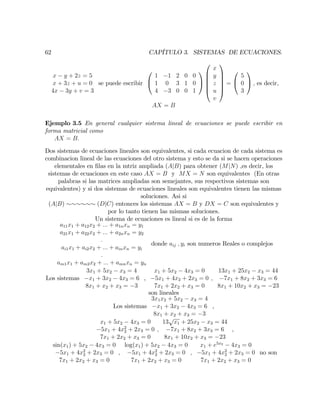 62 CAPÍTULO 3. SISTEMAS DE ECUACIONES.
x y + 2z = 5
x + 3z + u = 0
4x 3y + v = 3
se puede escribir
0
@
1 1 2 0 0
1 0 3 1 0
4 3 0 0 1
1
A
0
B
B
B
B
@
x
y
z
u
v
1
C
C
C
C
A
=
0
@
5
0
3
1
A ; es decir,
AX = B
Ejemplo 3.5 En general cualquier sistema lineal de ecuaciones se puede escribir en
forma matricial como
AX = B:
Dos sistemas de ecuaciones lineales son equivalentes, si cada ecuacion de cada sistema es
combinacion lineal de las ecuaciones del otro sistema y esto se da si se hacen operaciones
elementales en …las en la mtriz ampliada (AjB) para obtener (MjN) ,es decir, los
sistemas de ecuaciones en este caso AX = B y MX = N son equivalentes (En otras
palabras si las matrices ampliadas son semejantes, sus respectivos sistemas son
equivalentes) y si dos sistemas de ecuaciones lineales son equivalentes tienen las mismas
soluciones. Asi si
(AjB) (DjC) entonces los sistemas AX = B y DX = C son equivalentes y
por lo tanto tienen las mismas soluciones.
Un sistema de ecuaciones es lineal si es de la forma
a11x1 + a12x2 + ::: + a1nxn = y1
a21x1 + a22x2 + ::: + a2nxn = y2
:
ai1x1 + ai2x2 + ::: + ainxn = yi
:
am1x1 + am2x2 + ::: + amnxn = yn
donde aij ; yi son numeros Reales o complejos
Los sistemas
3x1 + 5x2 x3 = 4
x1 + 3x2 4x3 = 6
8x1 + x2 + x3 = 3
,
x1 + 5x2 4x3 = 0
5x1 + 4x2 + 2x3 = 0
7x1 + 2x2 + x3 = 0
;
13x1 + 25x2 x3 = 44
7x1 + 8x2 + 3x3 = 6
8x1 + 10x2 + x3 = 23
son lineales
Los sistemas
3x1x2 + 5x2 x3 = 4
x1 + 3x2 4x3 = 6
8x1 + x2 + x3 = 3
,
x1 + 5x2 4x3 = 0
5x1 + 4x2
2 + 2x3 = 0
7x1 + 2x2 + x3 = 0
;
13
p
x1 + 25x2 x3 = 44
7x1 + 8x2 + 3x3 = 6
8x1 + 10x2 + x3 = 23
,
sin(x1) + 5x2 4x3 = 0
5x1 + 4x2
2 + 2x3 = 0
7x1 + 2x2 + x3 = 0
;
log(x1) + 5x2 4x3 = 0
5x1 + 4x2
2 + 2x3 = 0
7x1 + 2x2 + x3 = 0
;
x1 + e5x2
4x3 = 0
5x1 + 4x2
2 + 2x3 = 0
7x1 + 2x2 + x3 = 0
no son
 